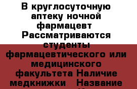 В круглосуточную аптеку ночной фармацевт. Рассматриваются студенты фармацевтического или медицинского факультета.Наличие медкнижки › Название организации ­ Компания-работодатель › Отрасль предприятия ­ Другое › Минимальный оклад ­ 15 000 - Все города Работа » Вакансии   . Адыгея респ.,Адыгейск г.